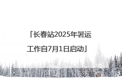 长春站2025年暑运工作自7月1日启动