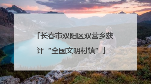 长春市双阳区双营乡获评“全国文明村镇”