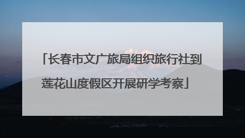 长春市文广旅局组织旅行社到莲花山度假区开展研学考察