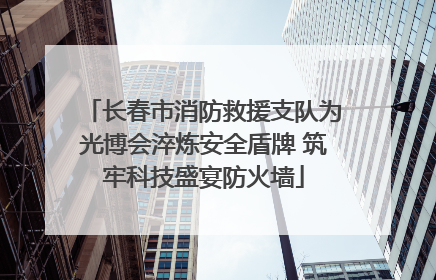 长春市消防救援支队为光博会淬炼安全盾牌 筑牢科技盛宴防火墙