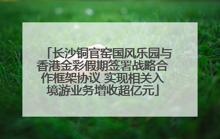 长沙铜官窑国风乐园与香港金彩假期签署战略合作框架协议 实现相关入境游业务增收超亿元