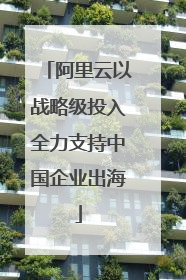 阿里云以战略级投入全力支持中国企业出海