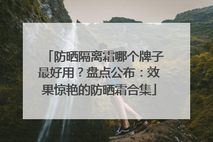 防晒隔离霜哪个牌子最好用？盘点公布：效果惊艳的防晒霜合集