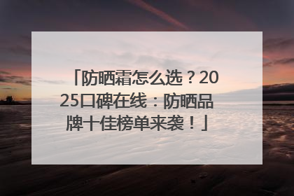 防晒霜怎么选？2025口碑在线：防晒品牌十佳榜单来袭！