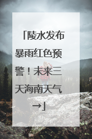 陵水发布暴雨红色预警！未来三天海南天气→