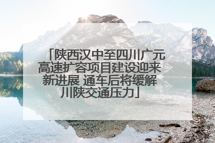 陕西汉中至四川广元高速扩容项目建设迎来新进展 通车后将缓解川陕交通压力