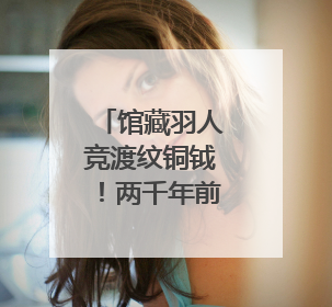 馆藏羽人竞渡纹铜钺！两千年前古人如何竞渡？