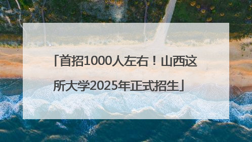 首招1000人左右！山西这所大学2025年正式招生