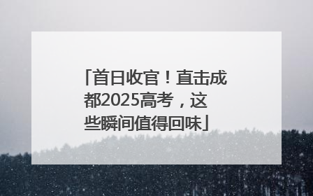 首日收官！直击成都2025高考，这些瞬间值得回味