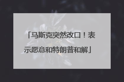 马斯克突然改口！表示愿意和特朗普和解