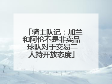 骑士队记：加兰和阿伦不是非卖品 球队对于交易二人持开放态度