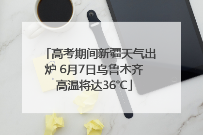 高考期间新疆天气出炉 6月7日乌鲁木齐高温将达36℃