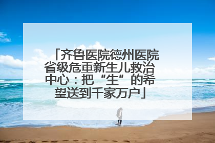 齐鲁医院德州医院省级危重新生儿救治中心：把“生”的希望送到千家万户