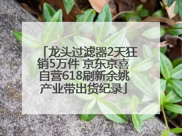 龙头过滤器2天狂销5万件 京东京喜自营618刷新余姚产业带出货纪录