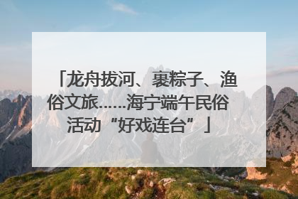 龙舟拔河、裹粽子、渔俗文旅……海宁端午民俗活动“好戏连台”