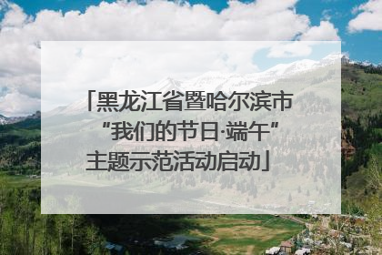 黑龙江省暨哈尔滨市“我们的节日·端午”主题示范活动启动