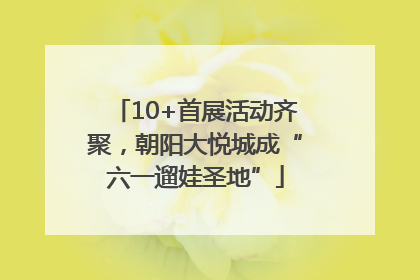 10+首展活动齐聚，朝阳大悦城成“六一遛娃圣地”