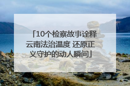 10个检察故事诠释云南法治温度 还原正义守护的动人瞬间