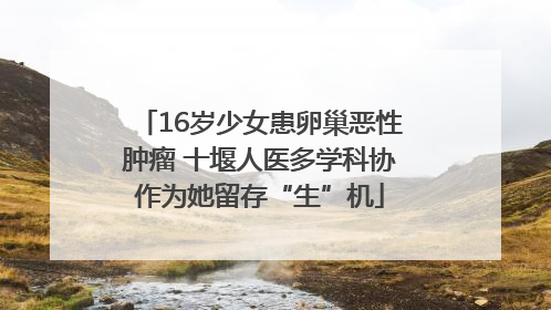 16岁少女患卵巢恶性肿瘤 十堰人医多学科协作为她留存“生”机