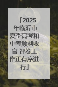 2025 年临沂市夏季高考和中考顺利收官 评卷工作正有序进行