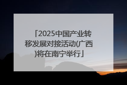 2025中国产业转移发展对接活动(广西)将在南宁举行