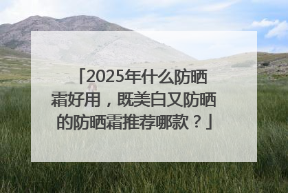 2025年什么防晒霜好用，既美白又防晒的防晒霜推荐哪款？