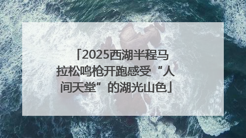 2025西湖半程马拉松鸣枪开跑感受“人间天堂”的湖光山色