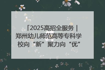 2025高招全服务｜郑州幼儿师范高等专科学校向“新”聚力向“优”提质 努力打造特色鲜明的高水平师范院校