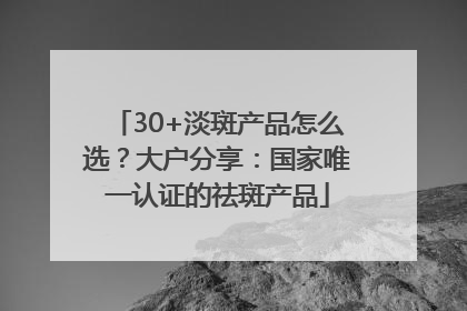 30+淡斑产品怎么选？大户分享：国家唯一认证的祛斑产品
