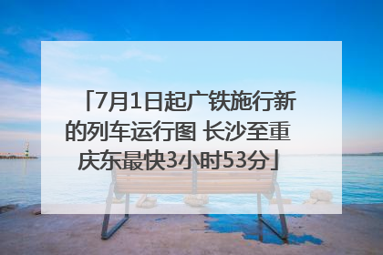 7月1日起广铁施行新的列车运行图 长沙至重庆东最快3小时53分