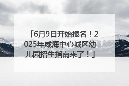 6月9日开始报名！2025年威海中心城区幼儿园招生指南来了！