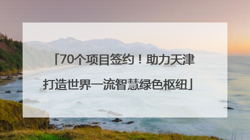 70个项目签约！助力天津打造世界一流智慧绿色枢纽