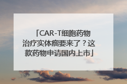 CAR-T细胞药物治疗实体瘤要来了？这款药物申请国内上市